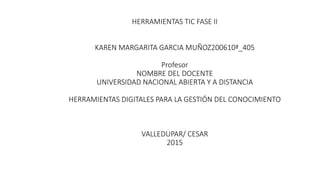 HERRAMIENTAS TIC FASE II
KAREN MARGARITA GARCIA MUÑOZ200610ª_405
Profesor
NOMBRE DEL DOCENTE
UNIVERSIDAD NACIONAL ABIERTA Y A DISTANCIA
HERRAMIENTAS DIGITALES PARA LA GESTIÓN DEL CONOCIMIENTO
VALLEDUPAR/ CESAR
2015
 