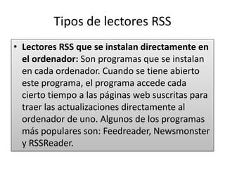 Tipos de lectores RSS
• Lectores RSS que se instalan directamente en
el ordenador: Son programas que se instalan
en cada ordenador. Cuando se tiene abierto
este programa, el programa accede cada
cierto tiempo a las páginas web suscritas para
traer las actualizaciones directamente al
ordenador de uno. Algunos de los programas
más populares son: Feedreader, Newsmonster
y RSSReader.
 