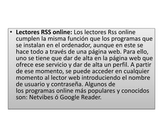 • Lectores RSS online: Los lectores Rss online
cumplen la misma función que los programas que
se instalan en el ordenador, aunque en este se
hace todo a través de una página web. Para ello,
uno se tiene que dar de alta en la página web que
ofrece ese servicio y dar de alta un perfil. A partir
de ese momento, se puede acceder en cualquier
momento al lector web introduciendo el nombre
de usuario y contraseña. Algunos de
los programas online más populares y conocidos
son: Netvibes ó Google Reader.
 