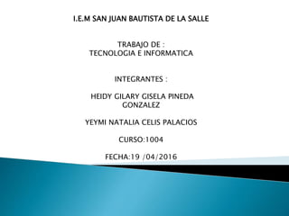 I.E.M SAN JUAN BAUTISTA DE LA SALLE
TRABAJO DE :
TECNOLOGIA E INFORMATICA
INTEGRANTES :
HEIDY GILARY GISELA PINEDA
GONZALEZ
YEYMI NATALIA CELIS PALACIOS
CURSO:1004
FECHA:19 /04/2016
 
