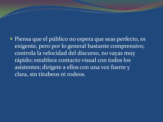  Piensa que el público no espera que seas perfecto, es
 exigente, pero por lo general bastante comprensivo;
 controla la velocidad del discurso, no vayas muy
 rápido; establece contacto visual con todos los
 asistentes; dirígete a ellos con una voz fuerte y
 clara, sin titubeos ni rodeos.
 