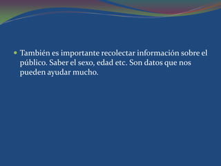  También es importante recolectar información sobre el
 público. Saber el sexo, edad etc. Son datos que nos
 pueden ayudar mucho.
 