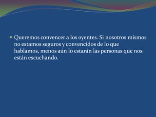  Queremos convencer a los oyentes. Si nosotros mismos
 no estamos seguros y convencidos de lo que
 hablamos, menos aún lo estarán las personas que nos
 están escuchando.
 