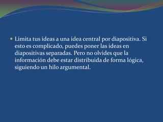  Limita tus ideas a una idea central por diapositiva. Si
  esto es complicado, puedes poner las ideas en
  diapositivas separadas. Pero no olvides que la
  información debe estar distribuida de forma lógica,
  siguiendo un hilo argumental.
 