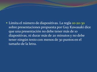  Límita el número de diapositivas. La regla 10-20-30
 sobre presentaciones propuesta por Guy Kawasaki dice
 que una presentación no debe tener más de 10
 diapositivas, ni durar más de 20 minutos y no debe
 tener ningún texto con menos de 30 puntos en el
 tamaño de la letra.
 
