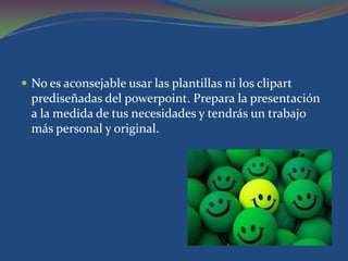  No es aconsejable usar las plantillas ni los clipart
  prediseñadas del powerpoint. Prepara la presentación
  a la medida de tus necesidades y tendrás un trabajo
  más personal y original.
 