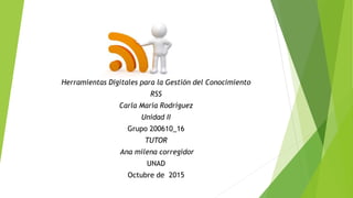 Herramientas Digitales para la Gestión del Conocimiento
RSS
Carla María Rodríguez
Unidad II
Grupo 200610_16
TUTOR
Ana milena corregidor
UNAD
Octubre de 2015
 
