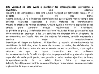 Esta variedad no sólo ayuda a mantener los entrenamientos interesantes y 
divertidos, sino además: 
Prepara a los participantes para una amplia variedad de actividades físicas en el 
deporte y en su vida diaria. 
Ahorra tiempo. Se ha demostrado científicamente que requiere menos tiempo para 
obtener resultados superiores a otros métodos de entrenamiento. 
Mejora la práctica de nuevos deportes. Crossfit ayuda a mejorar la capacidad de los 
atletas para aprender nuevos movimientos y habilidades. 
La pérdida de peso y la definición muscular son resultados físicos garantizados, que 
normalmente se producen a las 2-4 semanas de empezar con el programa de 
entrenamiento de Crossfit. Pero no sólo mejoras físicamente, también empezarás a 
sentirte mejor emocionalmente. 
Disminuye el riesgo de lesiones. Al identificar y abordar sistemáticamente las 
debilidades individuales, Crossfit trata de manera proactiva, las deficiencias de 
movilidad o de fuerza antes de que se conviertan en un problema, o corregirlos 
después de que se hayan convertido en un problema. 
Los entrenamientos de Crossfit son ejercicios en grupos reducidos y ajustados según la 
capacidad de cada participante, que permite a todos realizar ejercicios similares, 
independientemente de la edad, forma física y experiencia. 
Además CrossFit crea un espíritu de comunidad que no encuentras en otros deportes 
o gimnasios. La superación personal 
 