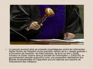 Le pouvoir poursuit ainsi sa croisade moyenâgeuse contre les internautes. Après l'échec de l'adoption d'une première version de la « riposte graduée » à l'occasion de l'examen, de triste mémoire, de la loi sur les « Droits d'Auteur et Droits Voisins dans la Société de l'Information » (DADVSI), le gouvernement persiste aujourd'hui avec une proposition attentatoire aux libertés fondamentales et n'apportant aucune réponse aux besoins de financement des créateurs.  