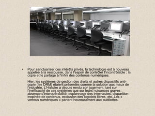 Pour sanctuariser ces intérêts privés, la technologie est à nouveau appelée à la rescousse, dans l'espoir de contrôler l'incontrôlable : la copie et le partage à l'infini des contenus numériques. Hier, les systèmes de gestion des droits et autres dispositifs anti-copie (les DRM) étaient présentés comme la solution aux maux de l'industrie. L'Histoire a depuis rendu son jugement, tant sur l'inefficacité de ces systèmes que sur leurs nuisances graves : absence d'interopérabilité, espionnage des internautes, disparition inopinée de contenus, exclusion des logiciels libres, etc..Les « verrous numériques » partent heureusement aux oubliettes. 