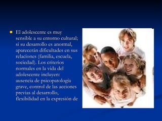 El adolescente es muy sensible a su entorno cultural; si su desarrollo es anormal, aparecerán dificultades en sus relaciones (familia, escuela, sociedad). Los criterios normales en la vida del adolescente incluyen: ausencia de psicopatología grave, control de las acciones previas al desarrollo, flexibilidad en la expresión de  