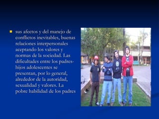 sus afectos y del manejo de conflictos inevitables, buenas relaciones interpersonales aceptando los valores y normas de la sociedad. Las dificultades entre los padres-hijos adolescentes se presentan, por lo general, alrededor de la autoridad, sexualidad y valores. La pobre habilidad de los padres  