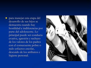 para manejar esta etapa del desarrollo de sus hijos se demuestra cuando hay hostilidad e indiferencias por parte del adolescente. Lo principal puede ser conducta evasiva, agresión y rechazo de los valores de los padres con el consecuente pobre o nulo esfuerzo escolar, descuido de los atributos e higiene personal.  