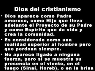 Dios del cristianismo Dios aparece como Padre amoroso, como Hijo que lleva adelante el Proyecto de su Padre y como Espíritu que da vida y crea la comunidad. Es considerado como una realidad superior al hombre pero que perdona siempre. No aparece ligado a ninguna fuerza, pero sí se muestra su presencia en el viento, en el fuego (Sinaí, Horeb), o en la brisa suave. 