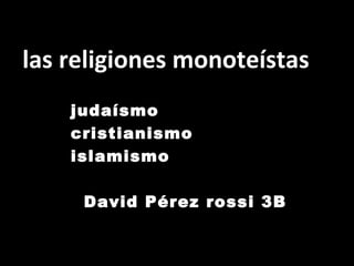 las religiones monoteístas  judaísmo cristianismo islamismo  David Pérez rossi 3B 