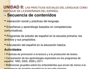 UNIDAD II: LAS PRÁCTICAS SOCIALES DEL LENGUAJE COMO
ENFOQUE DE LA ENSEÑANZA DEL ESPAÑOL
 Secuencia de contenidos
• Interacción social y prácticas del lenguaje.
• Enseñanza y aprendizaje basados en competencias
comunicativas.
• Programas de estudio de español en la escuela primaria: los
ámbitos y sus propósitos.
• Articulación del español en la educación básica.
Actividades
• Prácticas de promoción a la lectura y a la producción de textos.
• Comparación de los aprendizajes esperados en los programas de
español: 1993, 2000, 2009 y 2011.
• Reflexiones grupales sobre los antecedentes que sirven de marco a la
 