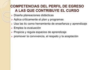 COMPETENCIAS DEL PERFIL DE EGRESO
A LAS QUE CONTRIBUYE EL CURSO
 Diseña planeaciones didácticas
 Aplica críticamente el plan y programas
 Usa las tic como herramienta de enseñanza y aprendizaje
 Emplea la evaluación
 Propicia y regula espacios de aprendizaje
 promover la convivencia, el respeto y la aceptación
 