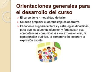 Orientaciones generales para
el desarrollo del curso
 El curso tiene - modalidad de taller
 Se debe propiciar el aprendizaje colaborativo.
 El docente sugerirá lecturas y estrategias didácticas
para que los alumnos ejerciten y fortalezcan sus
competencias comunicativas –la expresión oral, la
comprensión auditiva, la comprensión lectora y la
expresión escrita
 