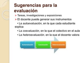 Sugerencias para la
evaluación
 Tareas, investigaciones y exposiciones
El docente puede generar sus instrumentos
• La autoevaluación, en la que cada estudiante
explica
• La coevaluación, en la que el colectivo en el aula
• La heteroevaluación, en la que el docente valora
 