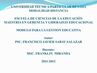 UNIVERSIDAD TÉCNICA PARTICULAR DE LOJA
            MODALIDAD DISTANCIA

     ESCUELA DE CIENCIAS DE LA EDUCACIÓN
MAESTRÍA EN GERENCIA Y LIDERAZGO EDUCACIONAL

      MODULO PARA LA GESTION EDUCATIVA

                     Autor:
     PSC. FRANCISCO JAVIER SABAY SALAZAR

                   Docente:
           MSC. FRANKLIN MIRANDA

                  2011-2012
 