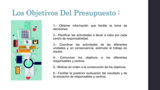 Los Objetivos Del Presupuesto :
1.- Obtener información que facilite la toma de
decisiones.
2.- Planificar las actividades a llevar a cabo por cada
centro de responsabilidad.
3.- Coordinar las actividades de las diferentes
unidades y, en consecuencia, estimular el trabajo en
equipo.
4-. Comunicar los objetivos a los diferentes
responsables y centros.
5.- Motivar en orden a la consecución de los objetivos.
6.- Facilitar la posterior evaluación del resultado y de
la actuación de responsables y centros.
 