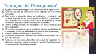 Ventajas del Presupuesto:
a) Ayudan a minimizar el riesgo en las operaciones de la organización.
b) Mantienen el plan de operaciones de la empresa en unos límites
razonables.
c) Sirve como el elemento básico de implicación y motivación del
personal que participa en el proceso de confección y seguimiento,
dado que comunica cómo se deben cumplir los objetivos y de qué
recursos se dispone en cada momento para alcanzarlos.
d) Permite un seguimiento de los resultados de los indicadores previstos
frente a los reales
e) Sirven como mecanismo para la revisión de políticas y estrategias de
la empresa y direccionarlas hacia lo que verdaderamente se busca.
f) Facilitan que los miembros de la organización
g) Cuantifican en términos financieros los diversos componentes de su
plan total de acción.
h) Funcionan en empresas Utilitaristas (compañías de negocios), no-
utilitaristas (agencias gubernamentales), grandes (multinacionales,
conglomerados) y pequeñas empresas.
 