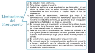 Limitaciones
del
Presupuesto
a) Su ejecución no es automática.
b) Toma tiempo y cuesta prepararlo.
c) Analizar de qué forma se va a participar en su elaboración y en qué
plazos se deben tener los datos necesarios para los diferentes
responsables es muy importante y complejo según el tipo de
organización.
d) Está basado en estimaciones, restricción que obliga a la
administración a utilizar determinadas herramientas estadísticas para
recudir la incertidumbre al mínimo, ya que el éxito de un presupuesto
depende la confiablidad de los datos que se cuenta.
e) Es necesario que en la organización se comprenda la utilidad de esta
herramienta, de tal forma que todos se convenzan de que ellos son
los primeros beneficiados por su empleo.
f) Debe ser adaptado constantemente a los cambios de importancia, lo
que significa que es una herramienta dinámica que debe adecuarse a
cualquier inconveniente que surja, ya que de otra manera perdería su
sentido.
g) Es un instrumento que no debe sustituir a la administración.
h) Es necesario valorar los recursos disponibles que tenemos en cuanto
a tiempo y dedicación para la realización del presupuesto, de lo
contrario el proceso presupuestario se convertirá en un bumerán y se
volverá contra nosotros mismos.
 