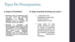 Tipos De Presupuestos
 Rígidos o fijos: se elaboran para
un solo nivel de actividad
(ventas) o volumen de
producción es sencillo de
elaborar pero no permite un
eficiente control de costos.
 Flexible o variables: Se
elaboran para diferentes niveles
de actividad y son capaces de
adaptarse a las circunstancias
que surjan en cualquier
momento, Ofrece mayores
ventajas para el control de la
ejecución, pero son complicados
y costosos.
• Corto plazo: Si la
planificación se hace para
cumplir el ciclo de
operaciones de un año.
 Largo plazo: En este
campo podríamos ubicar
los planes de desarrollo
que adopta el Estado y las
grandes empresas, este es
una expresión cuantificada
del planeamiento
estratégico.
A. Según la Flexibilidad: B. Según el periodo de tiempo que cubran:
 