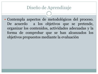 Diseño de AprendizajeContempla aspectos de metodológicos del proceso. De acuerdo  a los objetivos que se pretende, organizar los contenidos, actividades adecuadas y la forma de comprobar que se han alcanzados los objetivos propuestos mediante la evaluación  