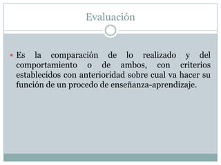 EvaluaciónEs la comparación de lo realizado y del comportamiento o de ambos, con criterios establecidos con anterioridad sobre cual va hacer su función de un procedo de enseñanza-aprendizaje. 