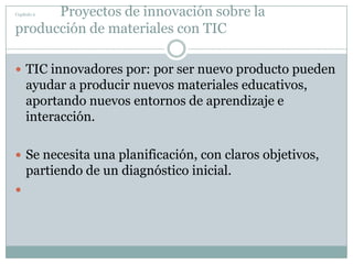 Capítulo 2                        Proyectos de innovación sobre la producción de materiales con TICTIC innovadores por: por ser nuevo producto pueden ayudar a producir nuevos materiales educativos, aportando nuevos entornos de aprendizaje e interacción.Se necesita una planificación, con claros objetivos, partiendo de un diagnóstico inicial.
