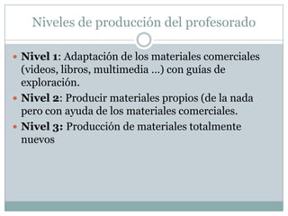 Niveles de producción del profesoradoNivel 1: Adaptación de los materiales comerciales (videos, libros, multimedia …) con guías de exploración.Nivel 2: Producir materiales propios (de la nada pero con ayuda de los materiales comerciales.Nivel 3: Producción de materiales totalmente nuevos