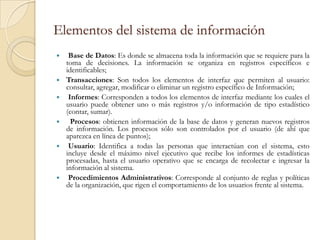 Elementos del sistema de información
    Base de Datos: Es donde se almacena toda la información que se requiere para la
    toma de decisiones. La información se organiza en registros específicos e
    identificables;
   Transacciones: Son todos los elementos de interfaz que permiten al usuario:
    consultar, agregar, modificar o eliminar un registro específico de Información;
    Informes: Corresponden a todos los elementos de interfaz mediante los cuales el
    usuario puede obtener uno o más registros y/o información de tipo estadístico
    (contar, sumar).
     Procesos: obtienen información de la base de datos y generan nuevos registros
    de información. Los procesos sólo son controlados por el usuario (de ahí que
    aparezca en línea de puntos);
    Usuario: Identifica a todas las personas que interactúan con el sistema, esto
    incluye desde el máximo nivel ejecutivo que recibe los informes de estadísticas
    procesadas, hasta el usuario operativo que se encarga de recolectar e ingresar la
    información al sistema.
    Procedimientos Administrativos: Corresponde al conjunto de reglas y políticas
    de la organización, que rigen el comportamiento de los usuarios frente al sistema.
 