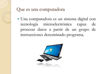Que es una computadora
   Una computadora es un sistema digital con
    tecnología microelectrónica capaz de
    procesar datos a partir de un grupo de
    instrucciones denominado programa.
 