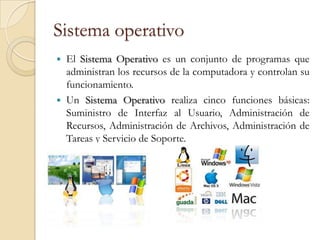 Sistema operativo
   El Sistema Operativo es un conjunto de programas que
    administran los recursos de la computadora y controlan su
    funcionamiento.
   Un Sistema Operativo realiza cinco funciones básicas:
    Suministro de Interfaz al Usuario, Administración de
    Recursos, Administración de Archivos, Administración de
    Tareas y Servicio de Soporte.
 