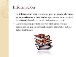 Información
   La información está constituida por un grupo de datos
    ya supervisados y ordenados, que sirven para construir
    un mensaje basado en un cierto fenómeno o ente.
    La información permite resolver problemas y tomar
    decisiones, ya que su aprovechamiento racional es la base
    del conocimiento
 