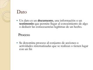 Dato
   Un dato es un documento, una información o un
    testimonio que permite llegar al conocimiento de algo
    o deducir las consecuencias legítimas de un hecho.

    Proceso

   Se denomina proceso al conjunto de acciones o
    actividades sistematizadas que se realizan o tienen lugar
    con un fin
 