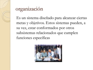 organización
Es un sistema diseñado para alcanzar ciertas
metas y objetivos. Estos sistemas pueden, a
su vez, estar conformados por otros
subsistemas relacionados que cumplen
funciones específicas
 