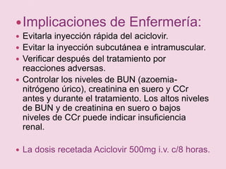 Implicaciones de Enfermería:Evitarla inyección rápida del aciclovir.Evitar la inyección subcutánea e intramuscular.Verificar después del tratamiento por reacciones adversas.Controlar los niveles de BUN (azoemia- nitrógeno úrico), creatinina en suero y CCr antes y durante el tratamiento. Los altos niveles de BUN y de creatinina en suero o bajos niveles de CCr puede indicar insuficiencia renal.La dosis recetada Aciclovir 500mg i.v. c/8 horas.