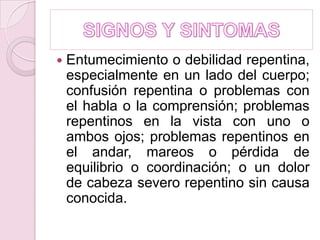 SIGNOS Y SINTOMASEntumecimiento o debilidad repentina, especialmente en un lado del cuerpo; confusión repentina o problemas con el habla o la comprensión; problemas repentinos en la vista con uno o ambos ojos; problemas repentinos en el andar, mareos o pérdida de equilibrio o coordinación; o un dolor de cabeza severo repentino sin causa conocida. 