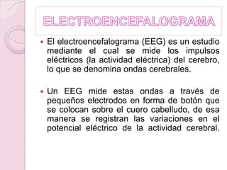 ELECTROENCEFALOGRAMAEl electroencefalograma (EEG) es un estudio mediante el cual se mide los impulsos eléctricos (la actividad eléctrica) del cerebro, lo que se denomina ondas cerebrales. Un EEG mide estas ondas a través de pequeños electrodos en forma de botón que se colocan sobre el cuero cabelludo, de esa manera se registran las variaciones en el potencial eléctrico de la actividad cerebral.