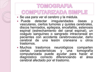 TOMOGRAFIA COMPUTARIZADA SIMPLESe usa para ver el cerebro y la médula.  Puede detectar irregularidades óseas y vasculares, ciertos tumores y quistes cerebrales, discos herniados, epilepsia, encefalitis, estenosis espinal (estrechamiento del canal espinal), un coágulo sanguíneo o sangrado intracraneal en pacientes con accidente cerebrovascular, daño cerebral de una lesión craneana u otros trastornos.  Muchos trastornos neurológicos comparten ciertas características y una tomografía computarizada puede ayudar para hacer el diagnóstico correcto diferenciando el área cerebral afectado por el trastorno. 