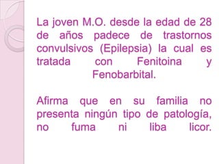 La joven M.O. desde la edad de 28 de años padece de trastornos convulsivos (Epilepsia) la cual es tratada con Fenitoina y Fenobarbital.Afirma que en su familia no presenta ningún tipo de patología,  no fuma ni liba licor.