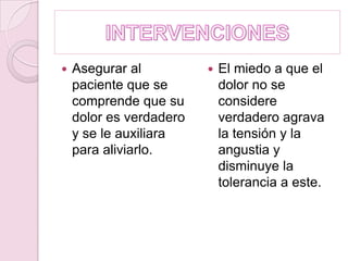 INTERVENCIONESAsegurar al paciente que se comprende que su dolor es verdadero y se le auxiliara para aliviarlo.El miedo a que el dolor no se considere verdadero agrava la tensión y la angustia y disminuye la tolerancia a este. 