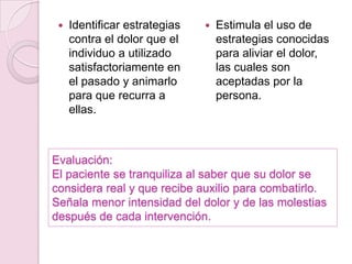 Identificar estrategias contra el dolor que el individuo a utilizado satisfactoriamente en el pasado y animarlo para que recurra a ellas.Estimula el uso de estrategias conocidas para aliviar el dolor, las cuales son aceptadas por la persona. Evaluación:El paciente se tranquiliza al saber que su dolor se considera real y que recibe auxilio para combatirlo.Señala menor intensidad del dolor y de las molestias después de cada intervención.