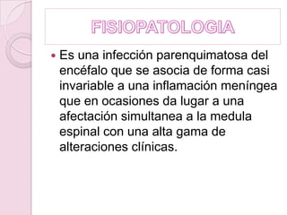 FISIOPATOLOGIAEs una infección parenquimatosa del encéfalo que se asocia de forma casi invariable a una inflamación meníngea que en ocasiones da lugar a una afectación simultanea a la medula espinal con una alta gama de alteraciones clínicas.