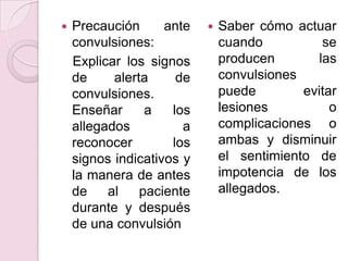 Precaución ante convulsiones:   Explicar los signos de alerta de convulsiones. Enseñar a los allegados a reconocer los signos indicativos y la manera de antes de al paciente durante y después de una convulsiónSaber cómo actuar cuando se producen las convulsiones puede evitar lesiones o complicaciones  o ambas y disminuir el sentimiento de impotencia de los allegados. 