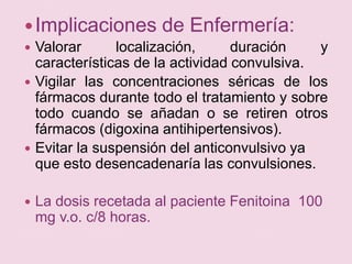 Implicaciones de Enfermería:Valorar localización, duración y características de la actividad convulsiva.Vigilar las concentraciones séricas de los fármacos durante todo el tratamiento y sobre todo cuando se añadan o se retiren otros fármacos (digoxina antihipertensivos).Evitar la suspensión del anticonvulsivo ya que esto desencadenaría las convulsiones. La dosis recetada al paciente Fenitoina  100 mg v.o. c/8 horas. 