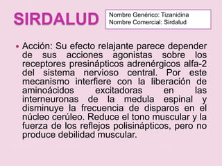 SIRDALUDNombre Genérico: TizanidinaNombre Comercial: SirdaludAcción: Su efecto relajante parece depender de sus acciones agonistas sobre los receptores presinápticos adrenérgicos alfa-2 del sistema nervioso central. Por este mecanismo interfiere con la liberación de aminoácidos excitadoras en las interneuronas de la medula espinal y disminuye la frecuencia de disparos en el núcleo cerúleo. Reduce el tono muscular y la fuerza de los reflejos polisinápticos, pero no produce debilidad muscular.