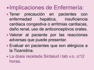 Implicaciones de Enfermería:Tener precaución en pacientes con enfermedad hepática, insuficiencia cardiaca congestiva o arritmias cardiacas, daño renal, uso de anticonceptivos orales.Valorar al paciente por las reacciones adversas que puede presentar.Evaluar en pacientes que son alérgicos a la Tizanidina.La dosis recetada Sirdalud i tab v.o. c/12 horas.